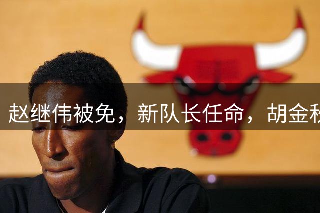 赵继伟被免，新队长任命，胡金秋无缘，28岁，帅气，郭士强被质疑